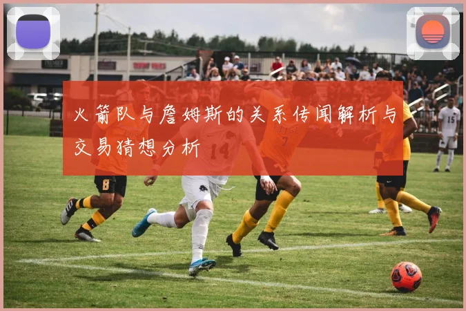 火箭队与詹姆斯的关系传闻解析与交易猜想分析