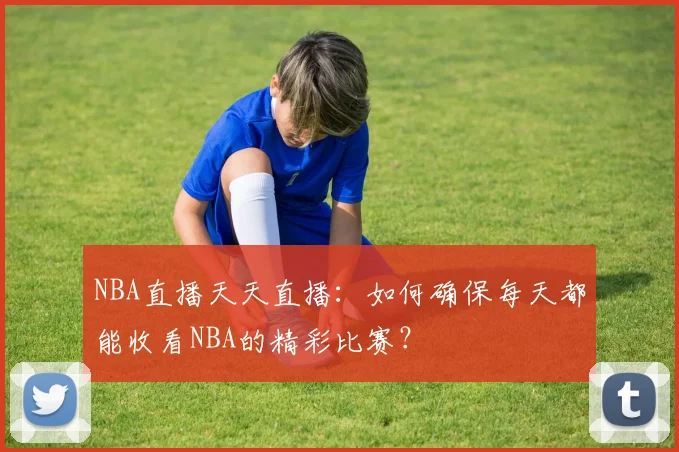 NBA直播天天直播：如何确保每天都能收看NBA的精彩比赛？