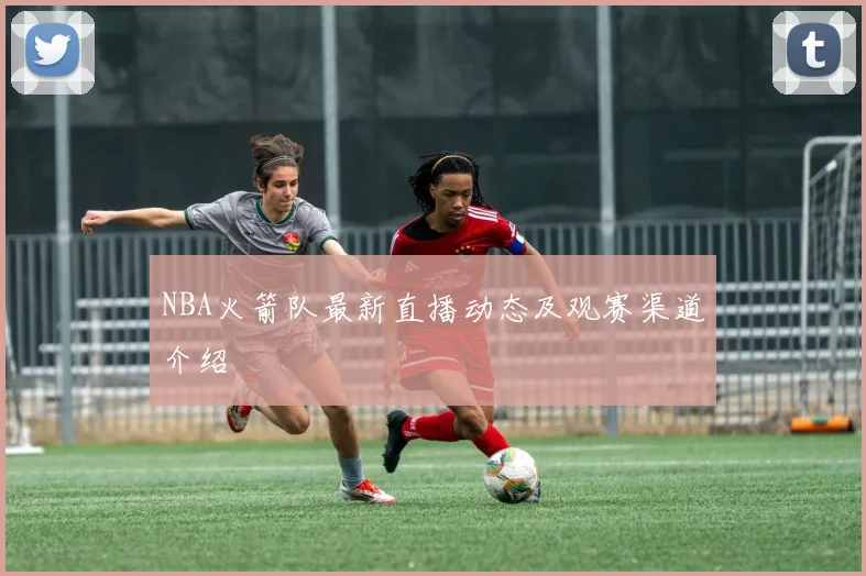 NBA火箭队最新直播动态及观赛渠道介绍
